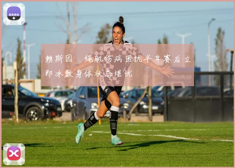 赖斯因腘绳肌伤病困扰半年赛后立即冰敷身体状态堪忧