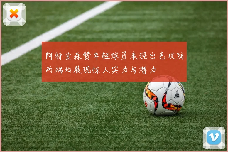 阿特金森赞年轻球员表现出色攻防两端均展现惊人实力与潜力