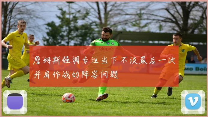 詹姆斯强调专注当下不谈最后一次并肩作战的阵容问题