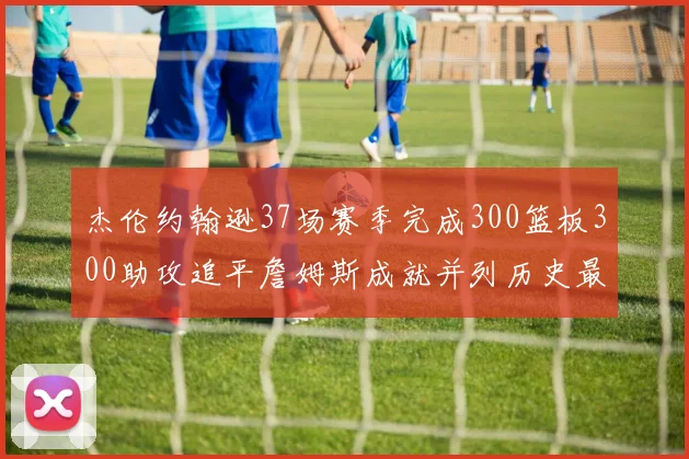 杰伦约翰逊37场赛季完成300篮板300助攻追平詹姆斯成就并列历史最快前锋