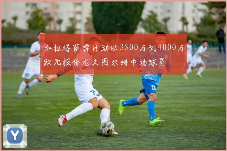 加拉塔萨雷计划以3500万到4000万欧元报价尤文图尔姆中场球员