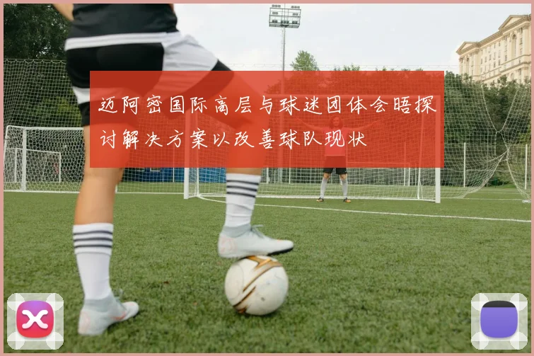 迈阿密国际高层与球迷团体会晤探讨解决方案以改善球队现状