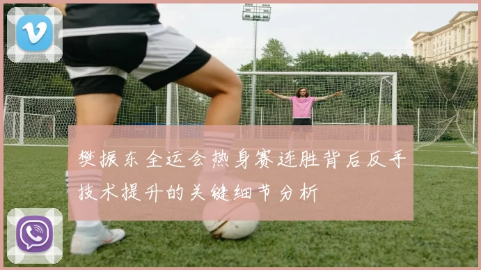 樊振东全运会热身赛连胜背后反手技术提升的关键细节分析
