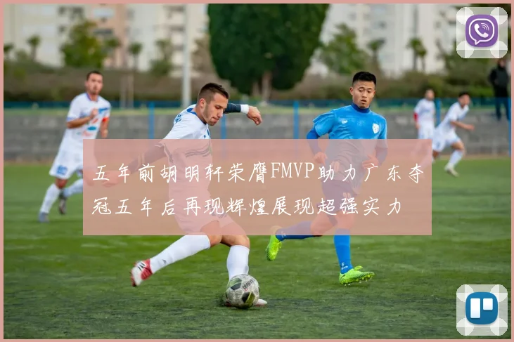 五年前胡明轩荣膺FMVP助力广东夺冠五年后再现辉煌展现超强实力