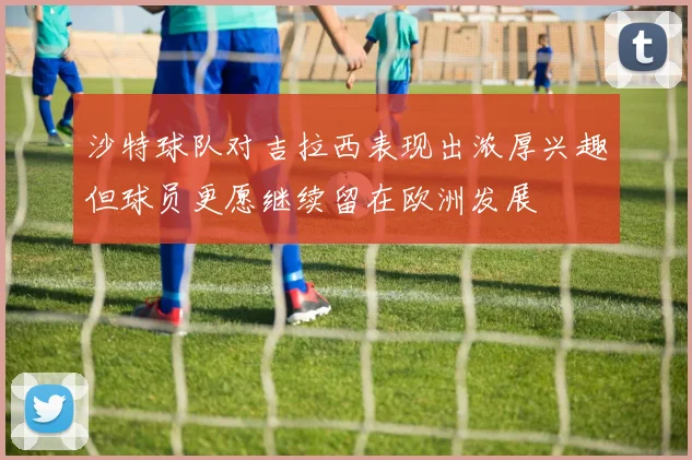 沙特球队对吉拉西表现出浓厚兴趣但球员更愿继续留在欧洲发展