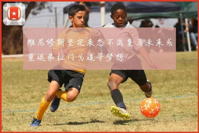 维尼修斯坚定表态不离皇马未来或重返弗拉门戈追寻梦想