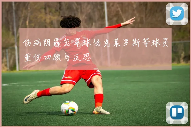 伤病阴霾笼罩球场克莱罗斯等球员重伤回顾与反思