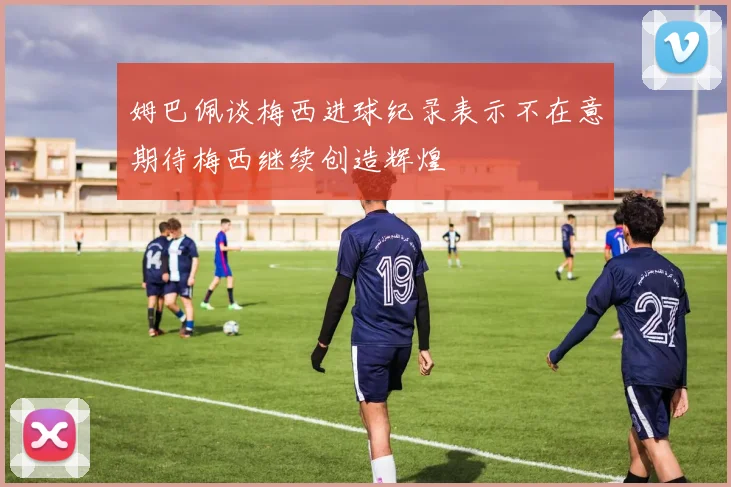 姆巴佩谈梅西进球纪录表示不在意期待梅西继续创造辉煌