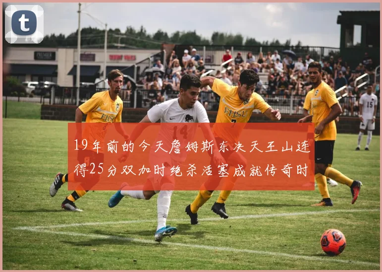 19年前的今天詹姆斯东决天王山连得25分双加时绝杀活塞成就传奇时刻