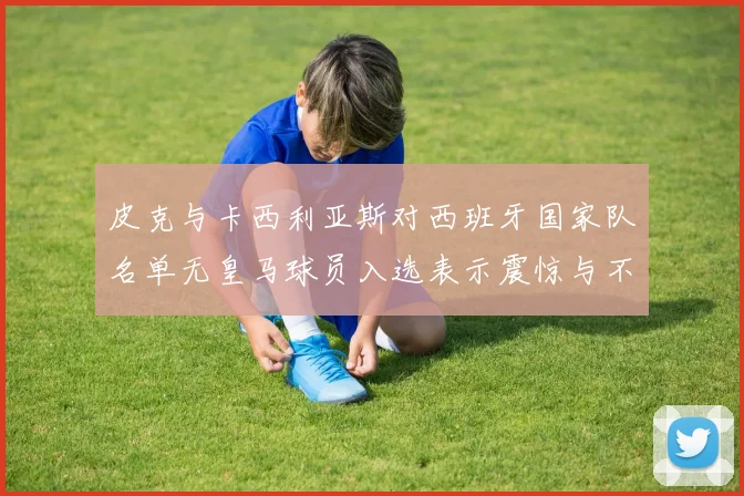 皮克与卡西利亚斯对西班牙国家队名单无皇马球员入选表示震惊与不解