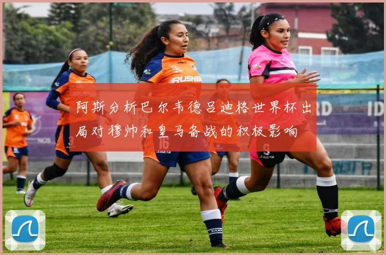 阿斯分析巴尔韦德吕迪格世界杯出局对穆帅和皇马备战的积极影响