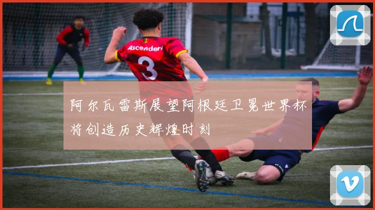 阿尔瓦雷斯展望阿根廷卫冕世界杯将创造历史辉煌时刻