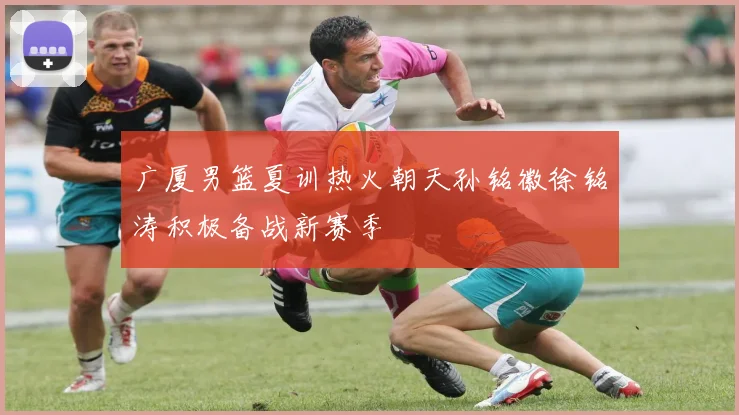广厦男篮夏训热火朝天孙铭徽徐铭涛积极备战新赛季
