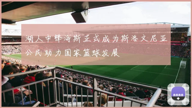 湖人中锋海斯正式成为斯洛文尼亚公民助力国家篮球发展