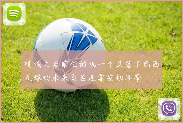 哨响之后前任的坑一个没落下巴西足球的未来是否还需安切洛蒂