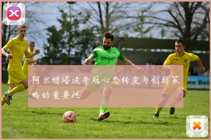 阿尔特塔谈夺冠心态转变与创新策略的重要性