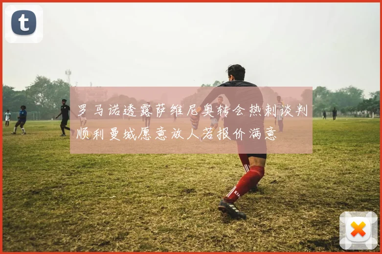 罗马诺透露萨维尼奥转会热刺谈判顺利曼城愿意放人若报价满意