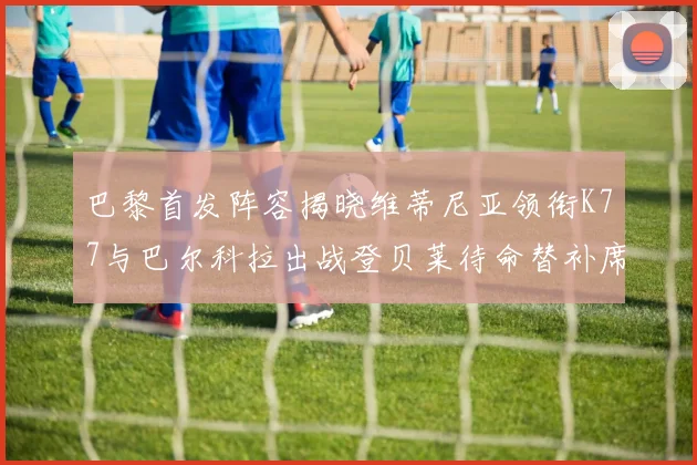 巴黎首发阵容揭晓维蒂尼亚领衔K77与巴尔科拉出战登贝莱待命替补席